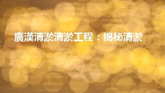 廣漢清淤清淤工程：揭秘清淤工程背后的技術(shù)與挑戰(zhàn)！